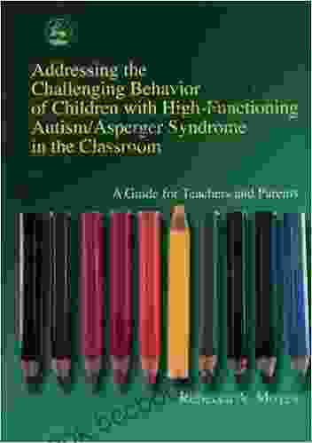 Addressing The Challenging Behavior Of Children With High Functioning Autism/Asperger Syndrome In The Classroom: A Guide For Teachers And Parents