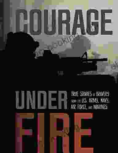 Courage Under Fire: True Stories Of Bravery From The U S Army Navy Air Force And Marines